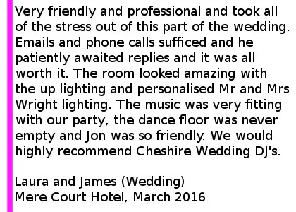 Mere Court Wedding DJ Review 2016 - Very friendly and professional and took all of the stress out of this part of the wedding. From the first email I explained that communication would be an issue as we work shifts and have a baby- not a problem for Jon. Emails and phone calls sufficed and he patiently awaited replies and it was all worth it. The room looked amazing with the up lighting and personalised Mr and Mrs Wright lighting. The music was very fitting with our party- the dance floor was never empty and Jon was so friendly. We would highly recommend Cheshire Wedding DJ's. Laura and James (Wedding) Mere Court Hotel, March 2016. Mere Court Wedding DJ